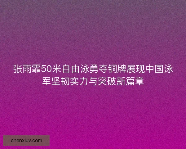 张雨霏50米自由泳勇夺铜牌展现中国泳军坚韧实力与突破新篇章