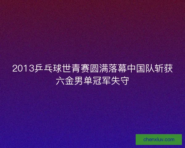 2013乒乓球世青赛圆满落幕中国队斩获六金男单冠军失守